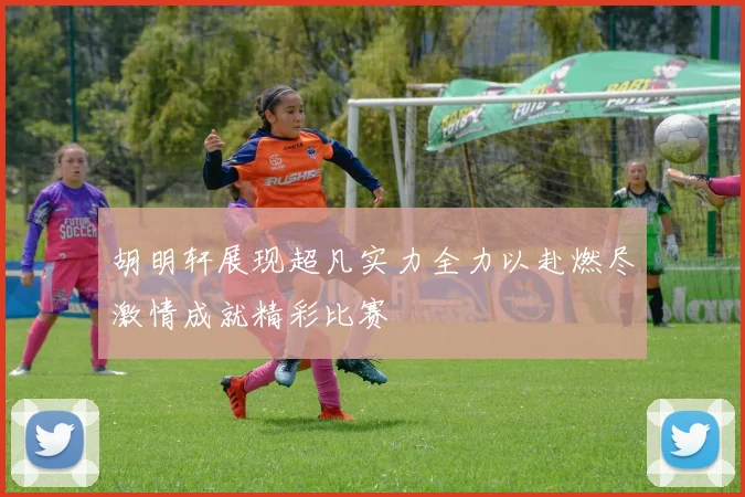 胡明轩展现超凡实力全力以赴燃尽激情成就精彩比赛