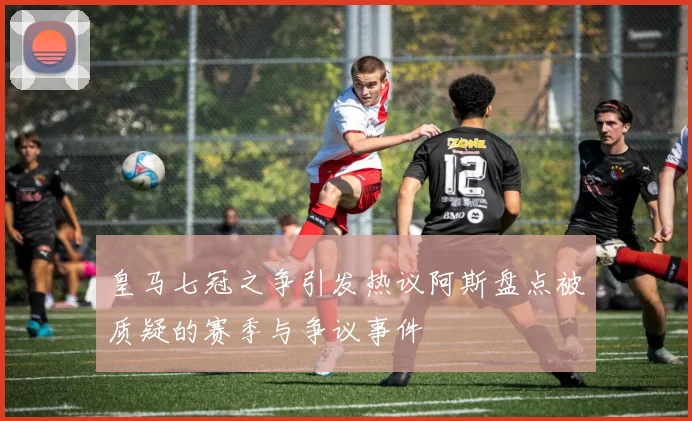 皇马七冠之争引发热议阿斯盘点被质疑的赛季与争议事件