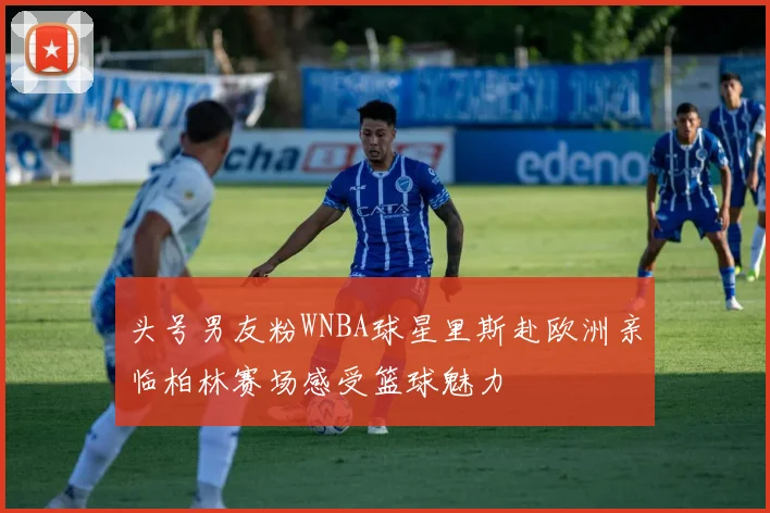 头号男友粉WNBA球星里斯赴欧洲亲临柏林赛场感受篮球魅力