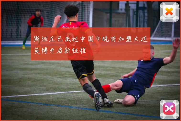 斯坦丘已抵达中国今晚将加盟大连英博开启新征程