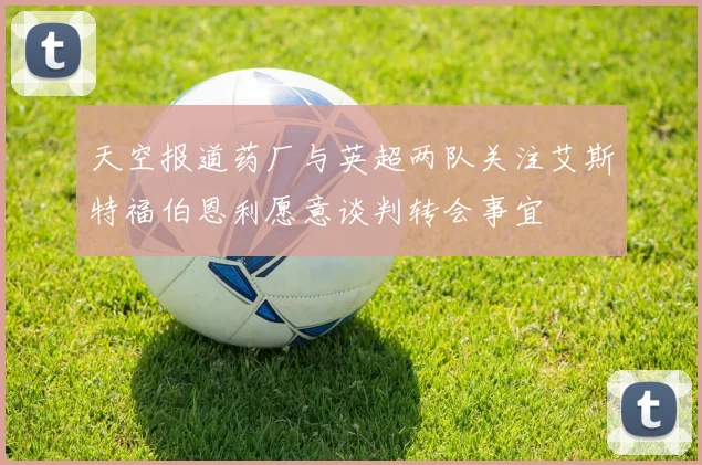 天空报道药厂与英超两队关注艾斯特福伯恩利愿意谈判转会事宜