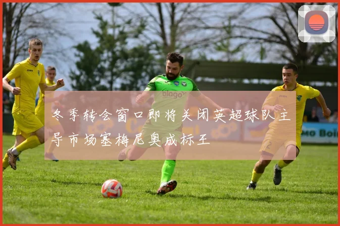 冬季转会窗口即将关闭英超球队主导市场塞梅尼奥成标王