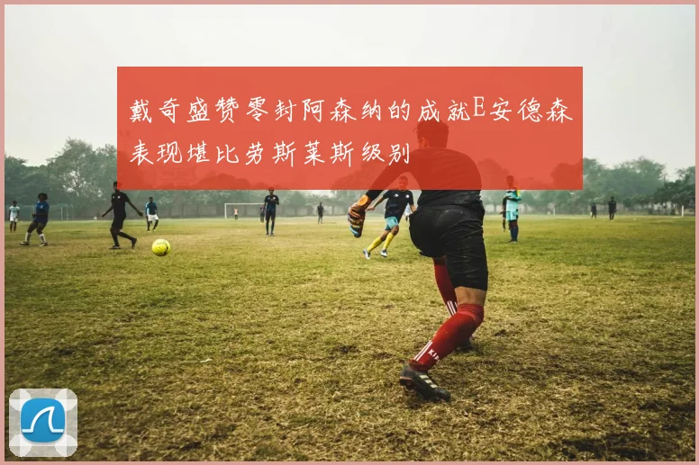 戴奇盛赞零封阿森纳的成就E安德森表现堪比劳斯莱斯级别