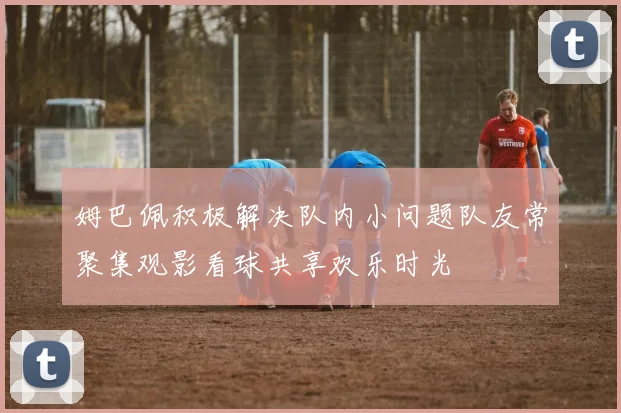 姆巴佩积极解决队内小问题队友常聚集观影看球共享欢乐时光