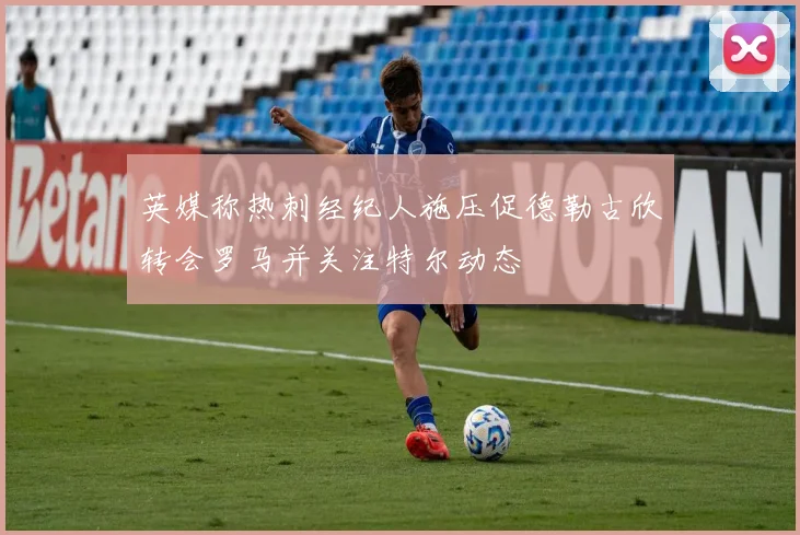 英媒称热刺经纪人施压促德勒古欣转会罗马并关注特尔动态