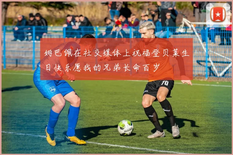 姆巴佩在社交媒体上祝福登贝莱生日快乐愿我的兄弟长命百岁