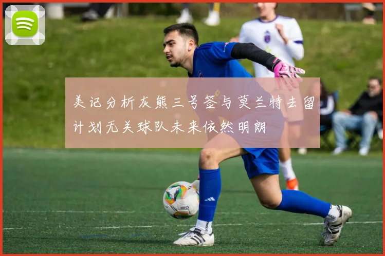 美记分析灰熊三号签与莫兰特去留计划无关球队未来依然明朗