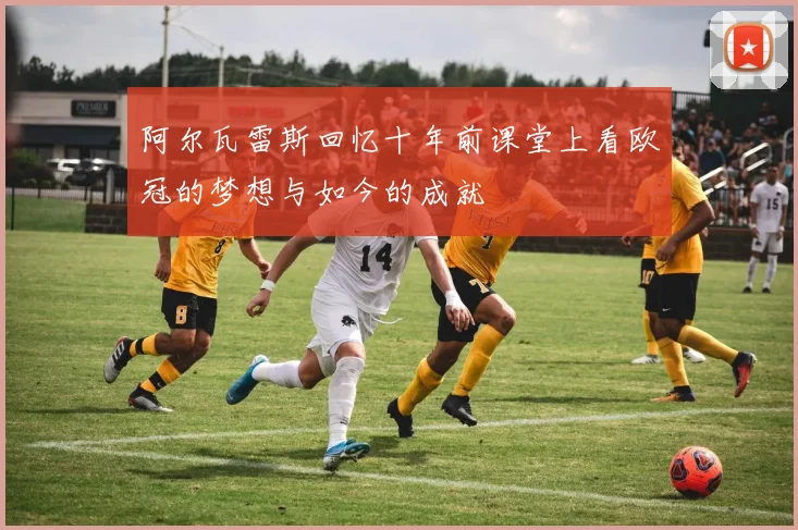 阿尔瓦雷斯回忆十年前课堂上看欧冠的梦想与如今的成就