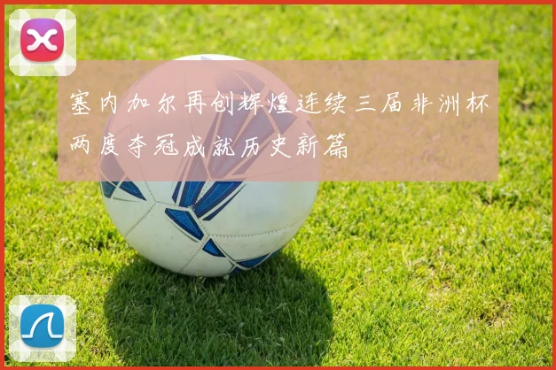 塞内加尔再创辉煌连续三届非洲杯两度夺冠成就历史新篇