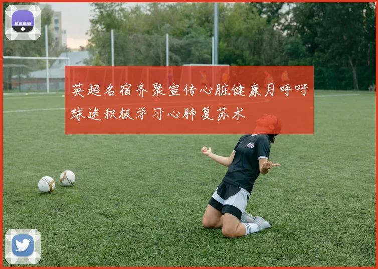 英超名宿齐聚宣传心脏健康月呼吁球迷积极学习心肺复苏术