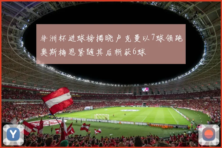 非洲杯进球榜揭晓卢克曼以7球领跑奥斯梅恩紧随其后斩获6球