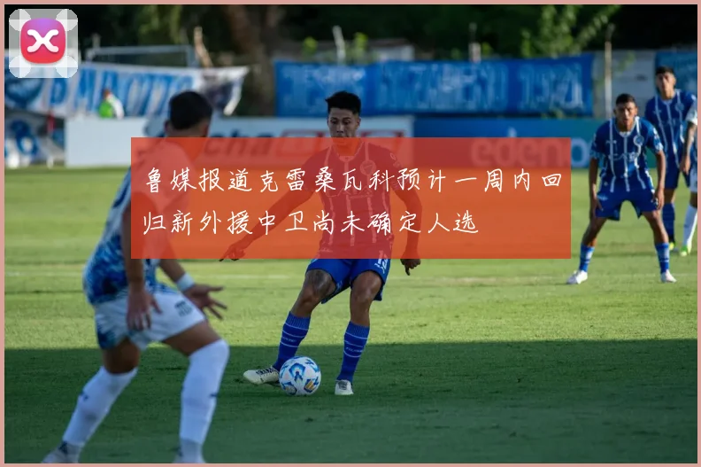 鲁媒报道克雷桑瓦科预计一周内回归新外援中卫尚未确定人选